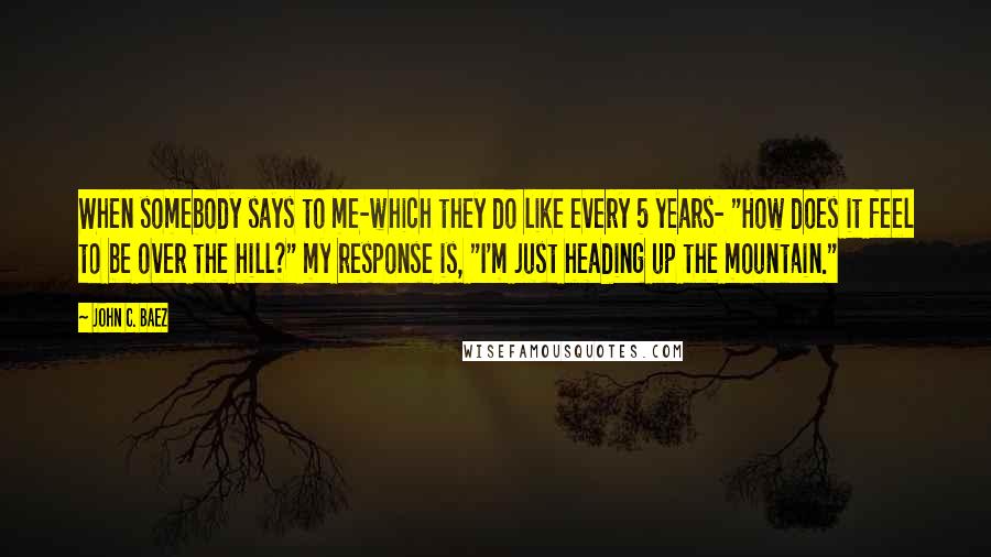 John C. Baez Quotes: When somebody says to me-which they do like every 5 years- "How does it feel to be over the hill?" my response is, "I'm just heading up the mountain."