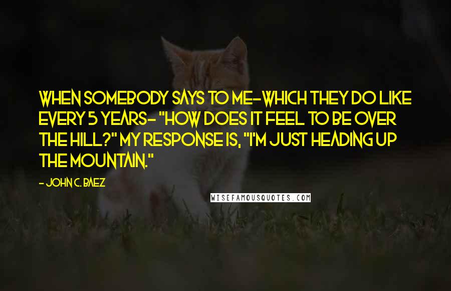 John C. Baez Quotes: When somebody says to me-which they do like every 5 years- "How does it feel to be over the hill?" my response is, "I'm just heading up the mountain."