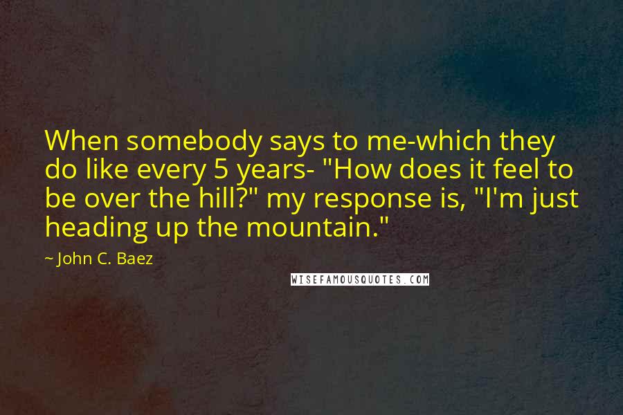 John C. Baez Quotes: When somebody says to me-which they do like every 5 years- "How does it feel to be over the hill?" my response is, "I'm just heading up the mountain."