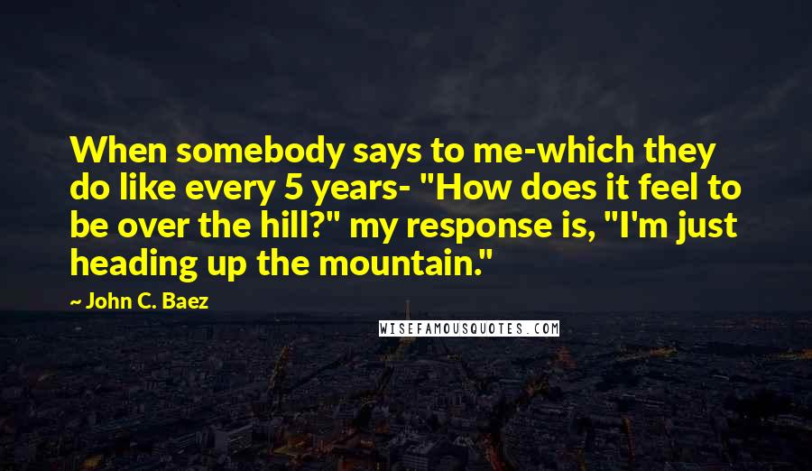 John C. Baez Quotes: When somebody says to me-which they do like every 5 years- "How does it feel to be over the hill?" my response is, "I'm just heading up the mountain."
