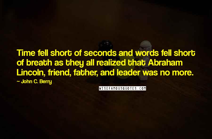John C. Berry Quotes: Time fell short of seconds and words fell short of breath as they all realized that Abraham Lincoln, friend, father, and leader was no more.