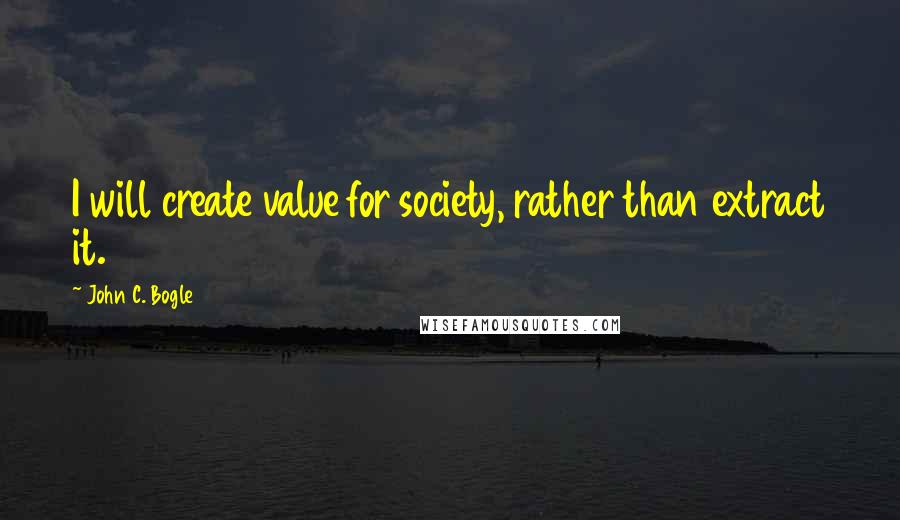 John C. Bogle Quotes: I will create value for society, rather than extract it.