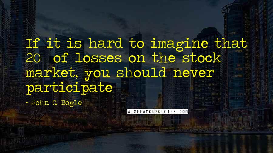 John C. Bogle Quotes: If it is hard to imagine that 20% of losses on the stock market, you should never participate