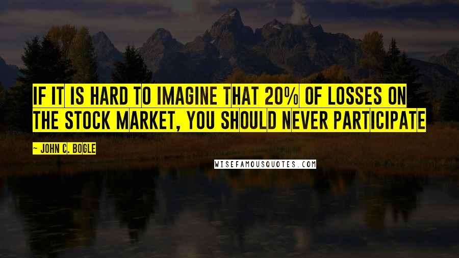 John C. Bogle Quotes: If it is hard to imagine that 20% of losses on the stock market, you should never participate