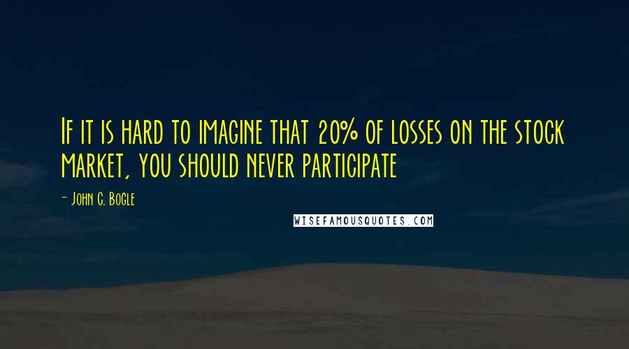 John C. Bogle Quotes: If it is hard to imagine that 20% of losses on the stock market, you should never participate
