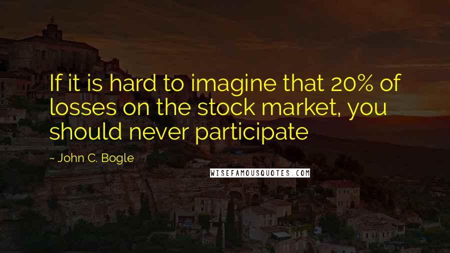 John C. Bogle Quotes: If it is hard to imagine that 20% of losses on the stock market, you should never participate