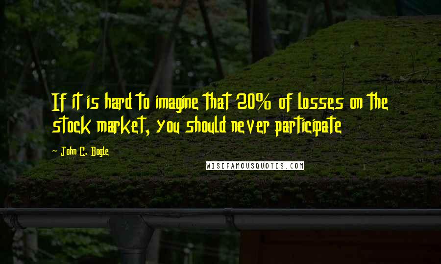 John C. Bogle Quotes: If it is hard to imagine that 20% of losses on the stock market, you should never participate