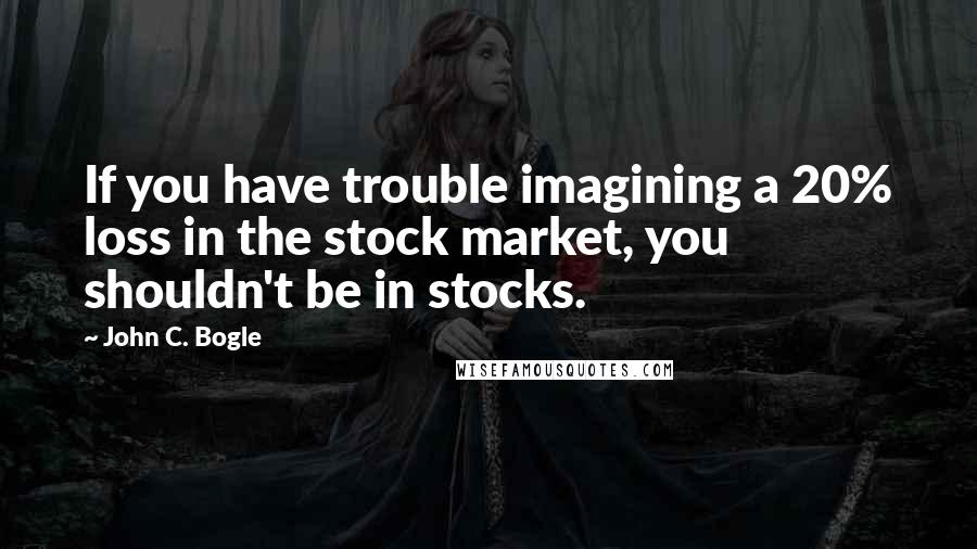 John C. Bogle Quotes: If you have trouble imagining a 20% loss in the stock market, you shouldn't be in stocks.