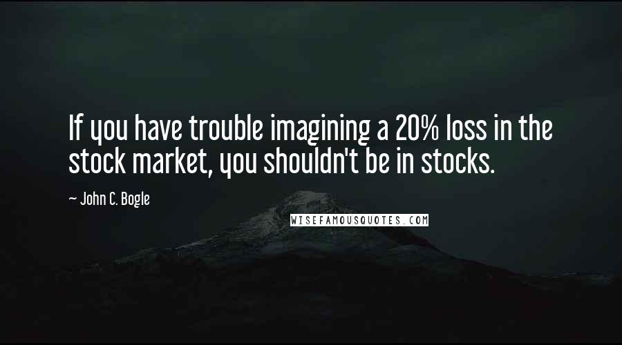 John C. Bogle Quotes: If you have trouble imagining a 20% loss in the stock market, you shouldn't be in stocks.