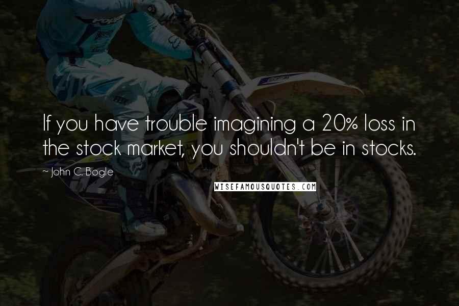 John C. Bogle Quotes: If you have trouble imagining a 20% loss in the stock market, you shouldn't be in stocks.