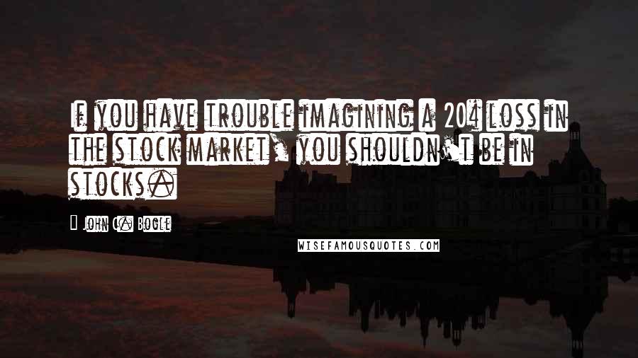 John C. Bogle Quotes: If you have trouble imagining a 20% loss in the stock market, you shouldn't be in stocks.