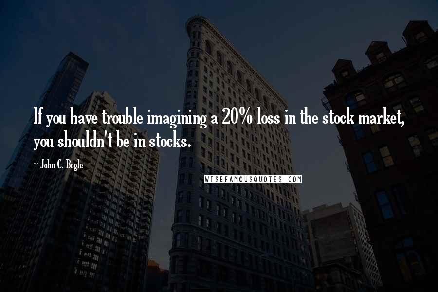 John C. Bogle Quotes: If you have trouble imagining a 20% loss in the stock market, you shouldn't be in stocks.