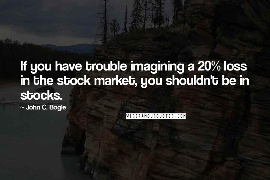 John C. Bogle Quotes: If you have trouble imagining a 20% loss in the stock market, you shouldn't be in stocks.