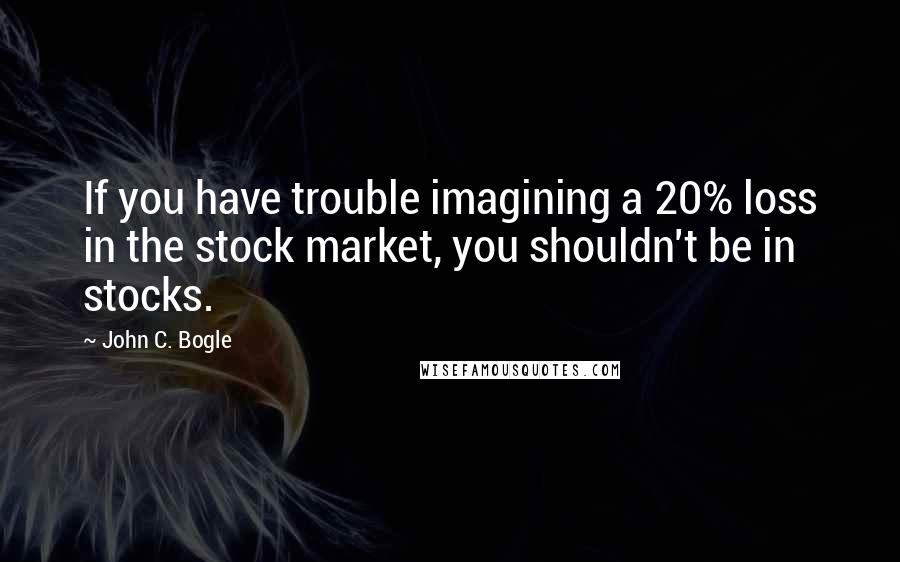 John C. Bogle Quotes: If you have trouble imagining a 20% loss in the stock market, you shouldn't be in stocks.