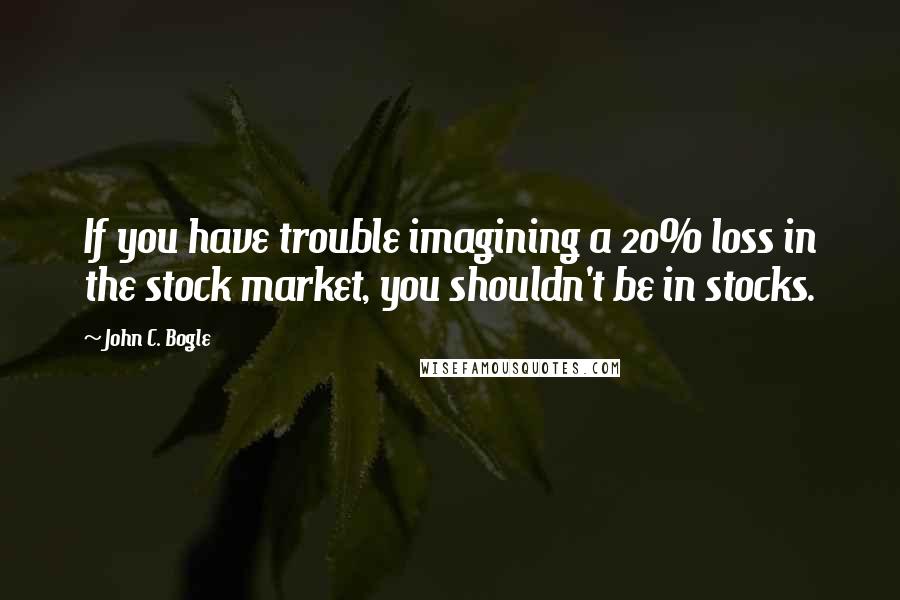 John C. Bogle Quotes: If you have trouble imagining a 20% loss in the stock market, you shouldn't be in stocks.