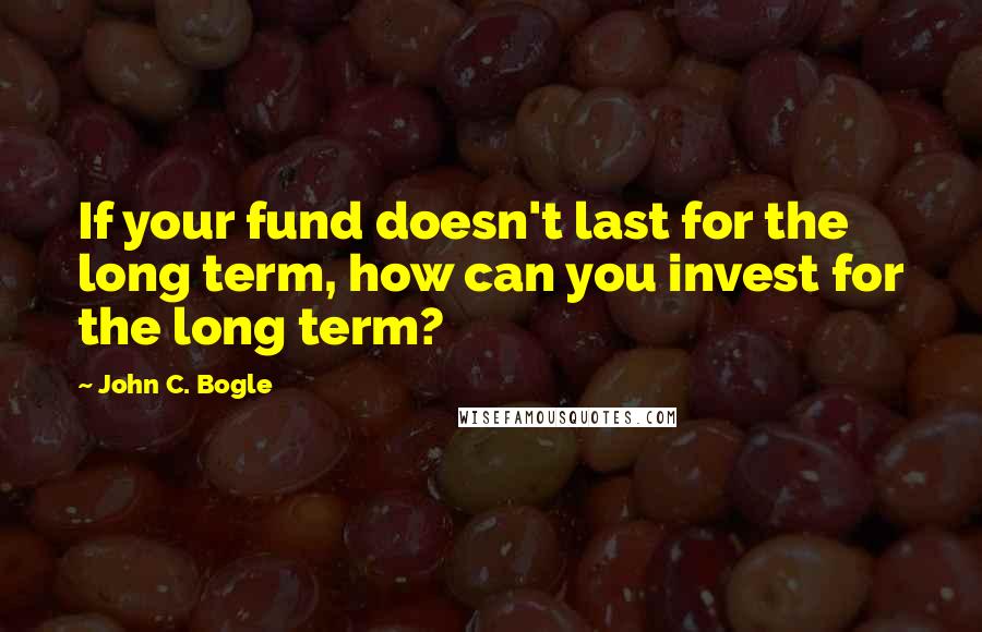 John C. Bogle Quotes: If your fund doesn't last for the long term, how can you invest for the long term?