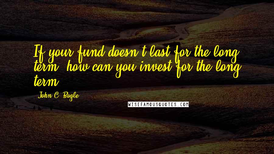 John C. Bogle Quotes: If your fund doesn't last for the long term, how can you invest for the long term?