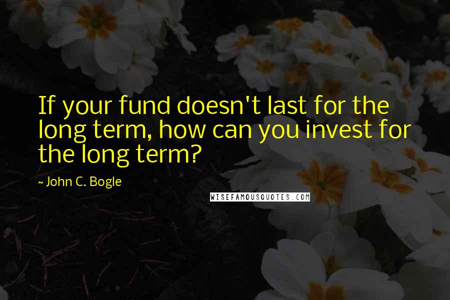 John C. Bogle Quotes: If your fund doesn't last for the long term, how can you invest for the long term?