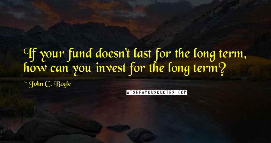 John C. Bogle Quotes: If your fund doesn't last for the long term, how can you invest for the long term?