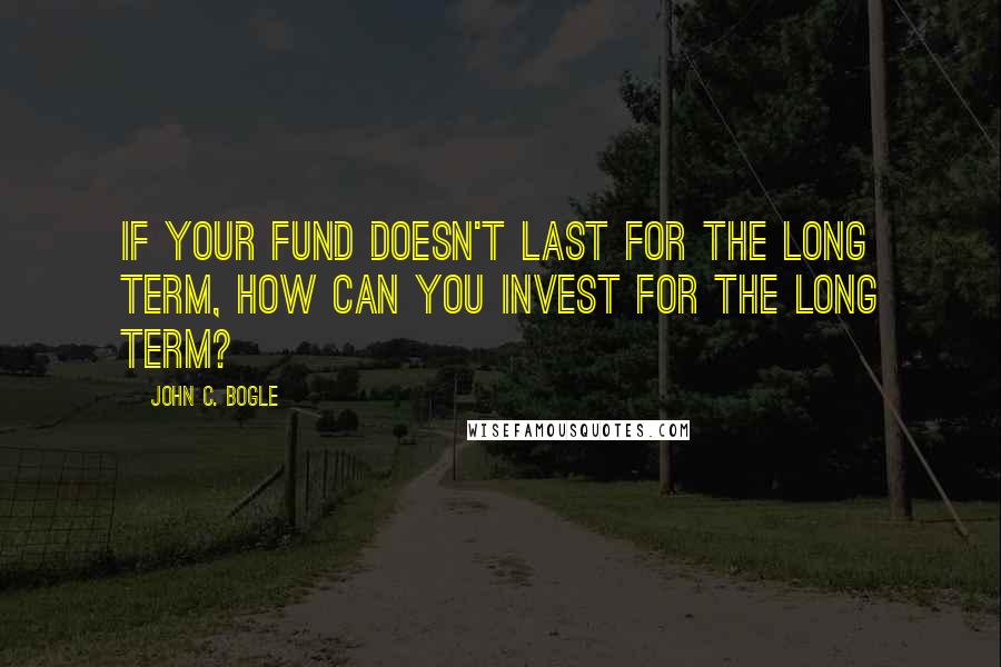John C. Bogle Quotes: If your fund doesn't last for the long term, how can you invest for the long term?