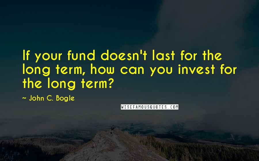 John C. Bogle Quotes: If your fund doesn't last for the long term, how can you invest for the long term?