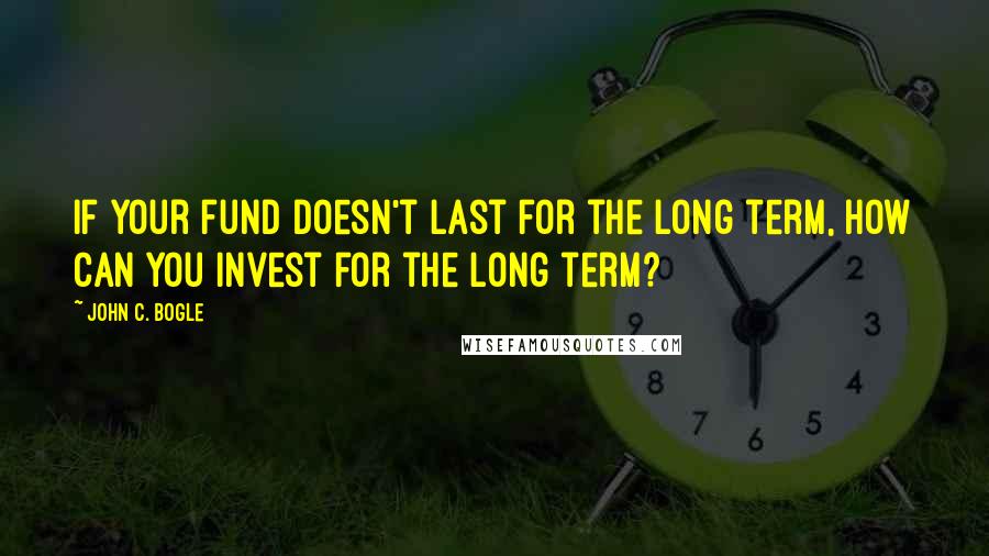 John C. Bogle Quotes: If your fund doesn't last for the long term, how can you invest for the long term?