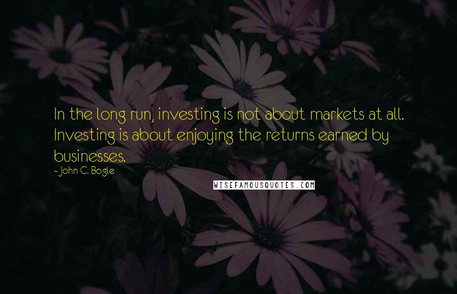 John C. Bogle Quotes: In the long run, investing is not about markets at all. Investing is about enjoying the returns earned by businesses.