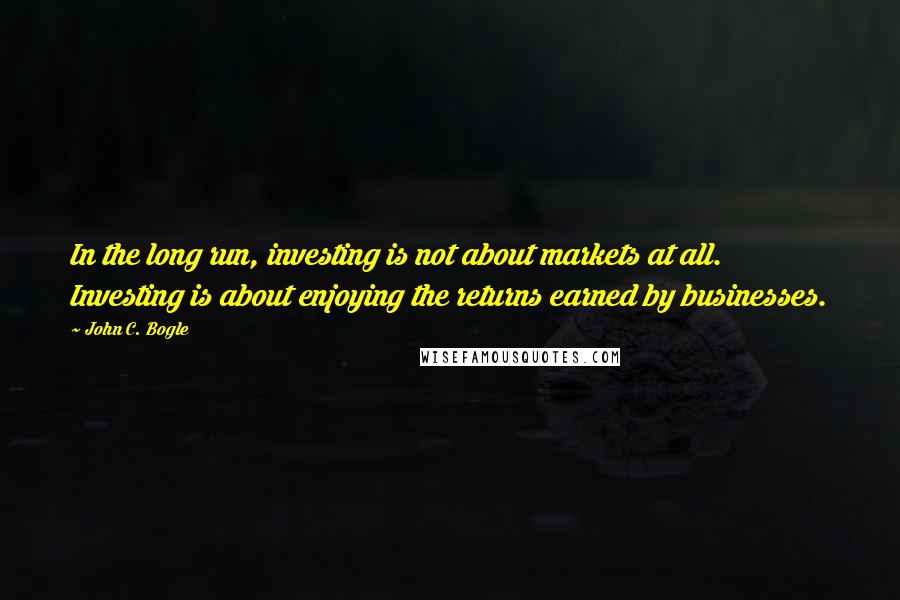 John C. Bogle Quotes: In the long run, investing is not about markets at all. Investing is about enjoying the returns earned by businesses.