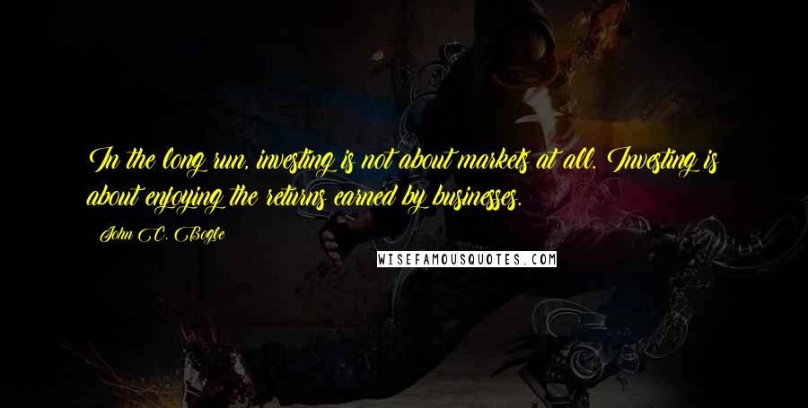 John C. Bogle Quotes: In the long run, investing is not about markets at all. Investing is about enjoying the returns earned by businesses.