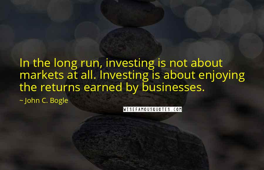 John C. Bogle Quotes: In the long run, investing is not about markets at all. Investing is about enjoying the returns earned by businesses.