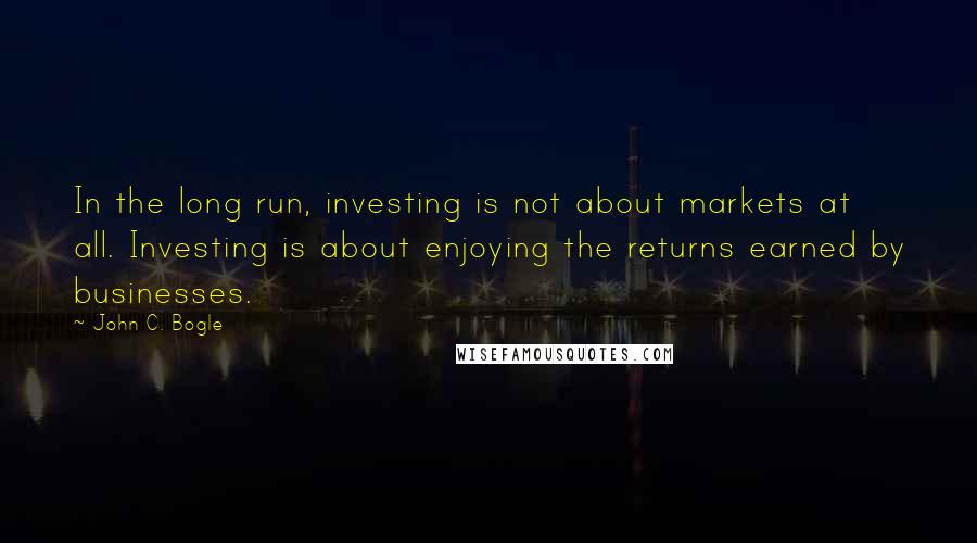 John C. Bogle Quotes: In the long run, investing is not about markets at all. Investing is about enjoying the returns earned by businesses.