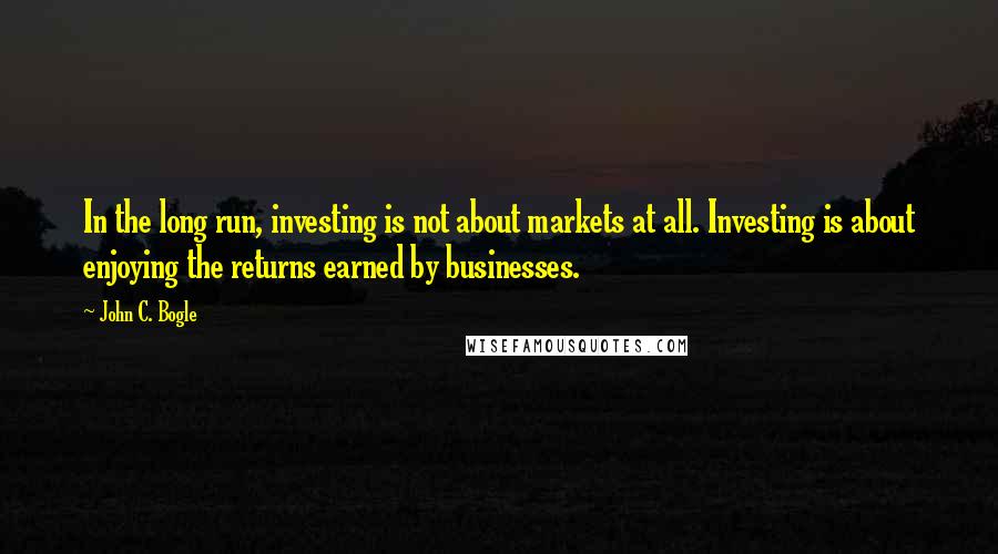 John C. Bogle Quotes: In the long run, investing is not about markets at all. Investing is about enjoying the returns earned by businesses.