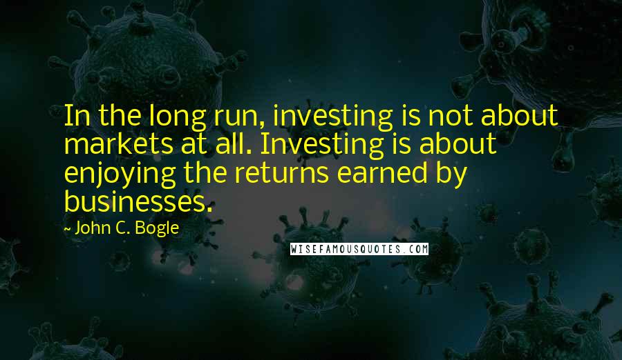 John C. Bogle Quotes: In the long run, investing is not about markets at all. Investing is about enjoying the returns earned by businesses.