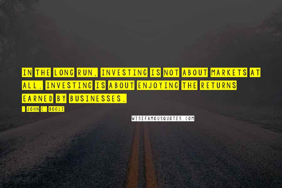 John C. Bogle Quotes: In the long run, investing is not about markets at all. Investing is about enjoying the returns earned by businesses.