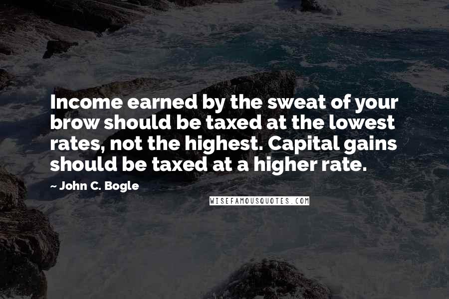 John C. Bogle Quotes: Income earned by the sweat of your brow should be taxed at the lowest rates, not the highest. Capital gains should be taxed at a higher rate.