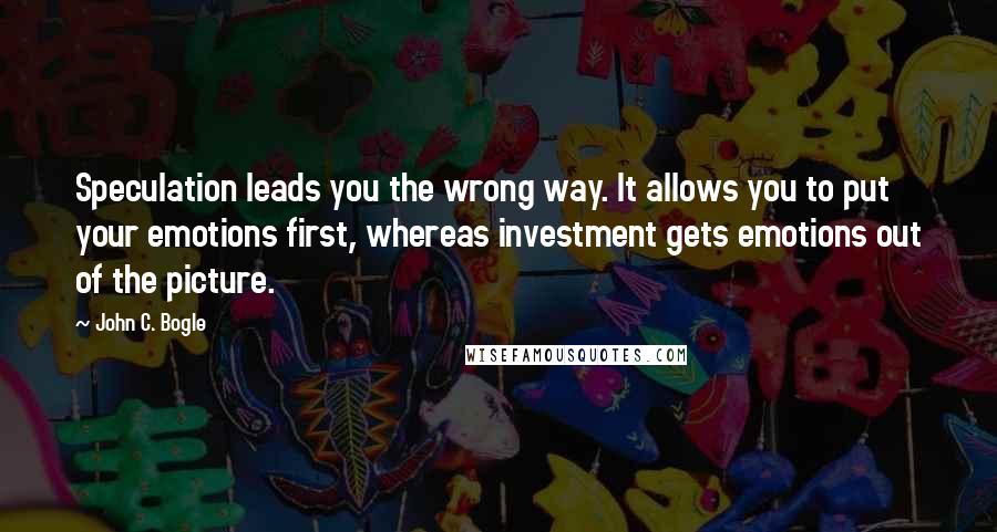 John C. Bogle Quotes: Speculation leads you the wrong way. It allows you to put your emotions first, whereas investment gets emotions out of the picture.