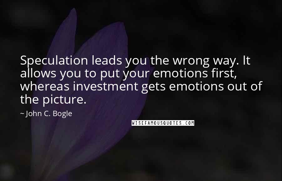 John C. Bogle Quotes: Speculation leads you the wrong way. It allows you to put your emotions first, whereas investment gets emotions out of the picture.