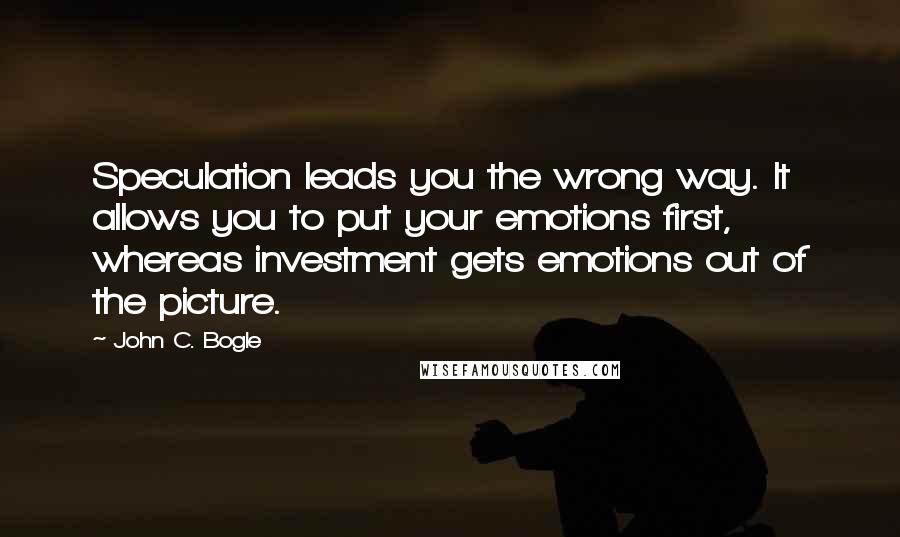 John C. Bogle Quotes: Speculation leads you the wrong way. It allows you to put your emotions first, whereas investment gets emotions out of the picture.