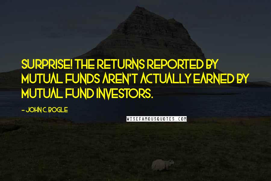 John C. Bogle Quotes: Surprise! The returns reported by mutual funds aren't actually earned by mutual fund investors.