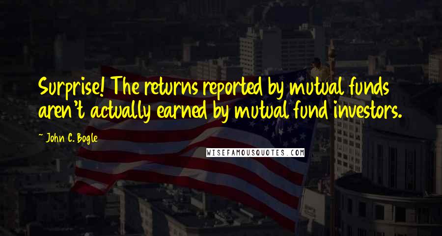 John C. Bogle Quotes: Surprise! The returns reported by mutual funds aren't actually earned by mutual fund investors.