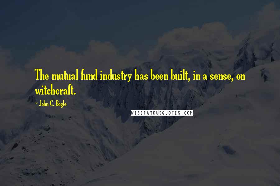 John C. Bogle Quotes: The mutual fund industry has been built, in a sense, on witchcraft.