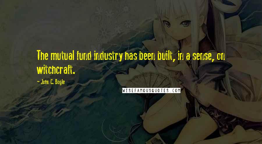 John C. Bogle Quotes: The mutual fund industry has been built, in a sense, on witchcraft.