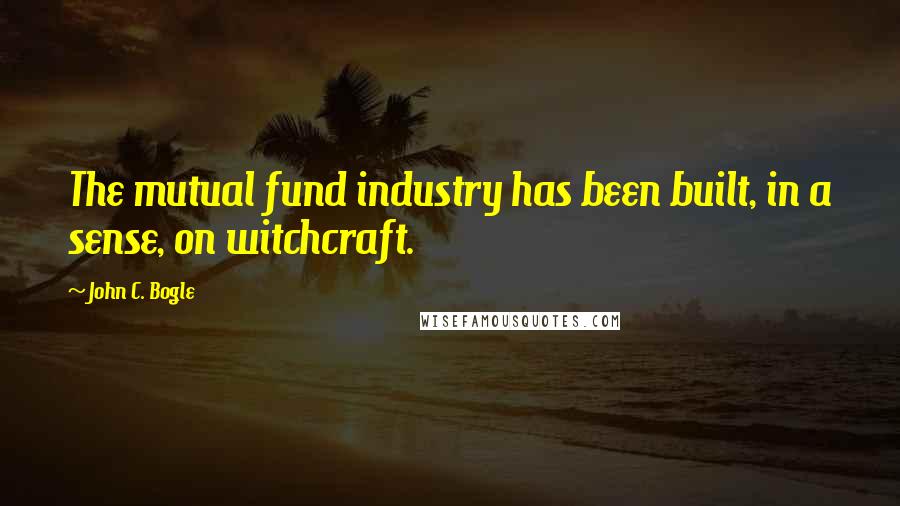 John C. Bogle Quotes: The mutual fund industry has been built, in a sense, on witchcraft.