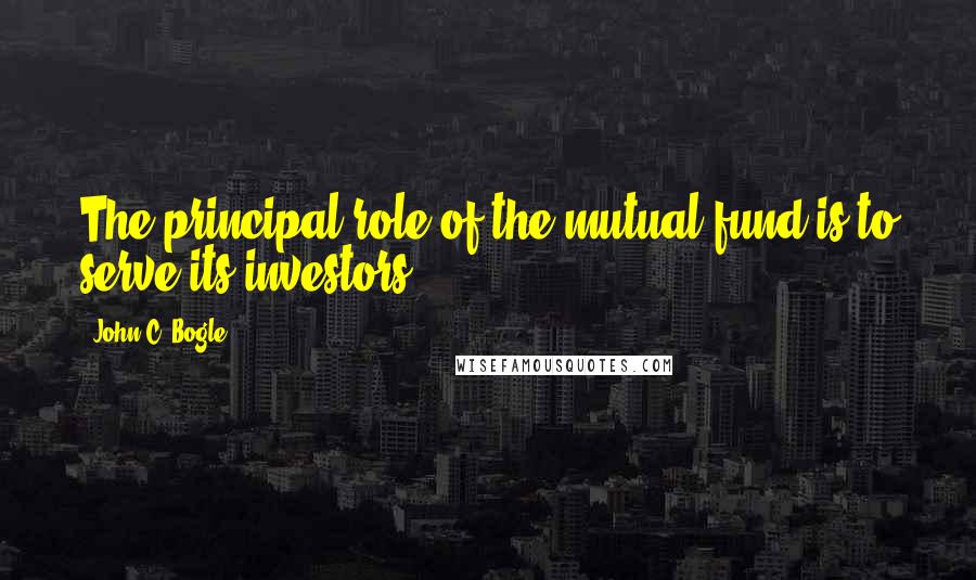 John C. Bogle Quotes: The principal role of the mutual fund is to serve its investors.