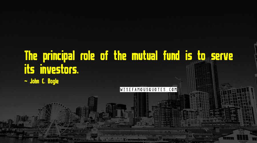 John C. Bogle Quotes: The principal role of the mutual fund is to serve its investors.