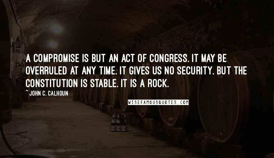 John C. Calhoun Quotes: A compromise is but an act of Congress. It may be overruled at any time. It gives us no security. But the Constitution is stable. It is a rock.