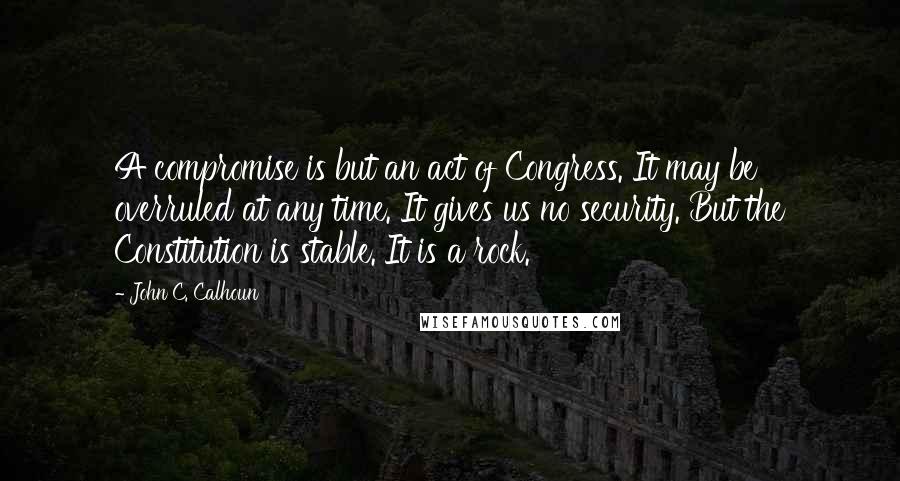 John C. Calhoun Quotes: A compromise is but an act of Congress. It may be overruled at any time. It gives us no security. But the Constitution is stable. It is a rock.