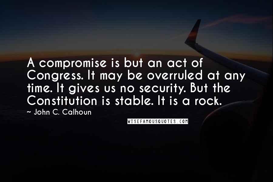 John C. Calhoun Quotes: A compromise is but an act of Congress. It may be overruled at any time. It gives us no security. But the Constitution is stable. It is a rock.