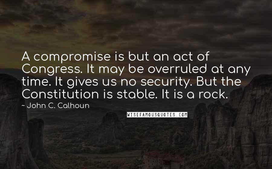 John C. Calhoun Quotes: A compromise is but an act of Congress. It may be overruled at any time. It gives us no security. But the Constitution is stable. It is a rock.