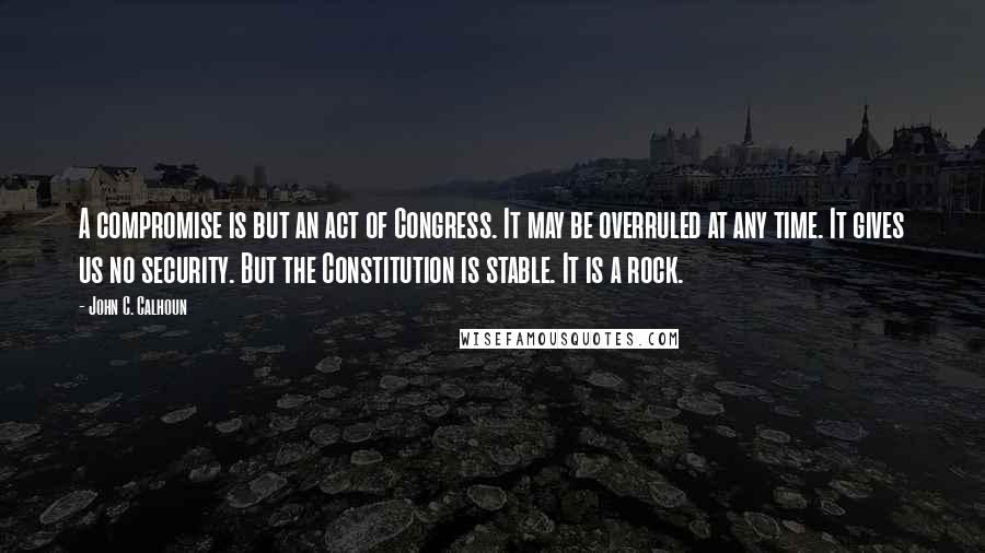John C. Calhoun Quotes: A compromise is but an act of Congress. It may be overruled at any time. It gives us no security. But the Constitution is stable. It is a rock.